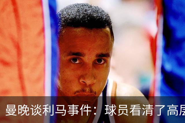 曼晚谈利马事件：球员看清了高层只会空谈，队友间肯定已聊过这些